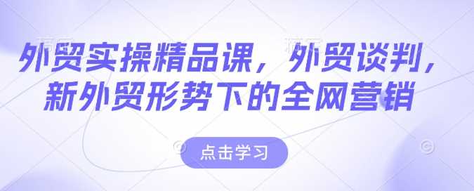 外贸实操精品课,外贸谈判,新外贸形势下的全网营销-轻创社项目网