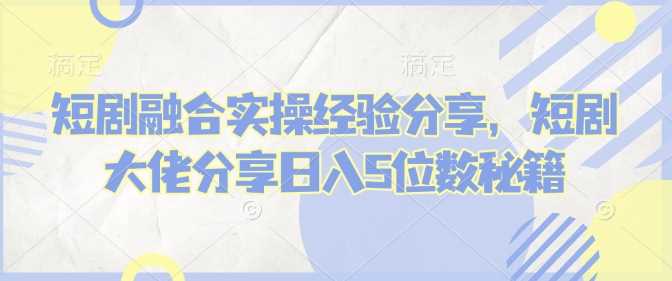 短剧融合实操经验分享,短剧大佬分享日入5位数秘籍-轻创社项目网