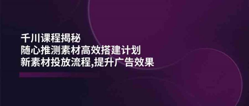 千川课程揭秘:随心推测素材高效搭建计划,新素材投放流程,提升广告效果-轻创社项目网