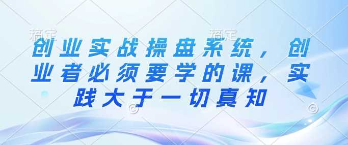 创业实战操盘系统,创业者必须要学的课,实践大于一切真知-轻创社项目网