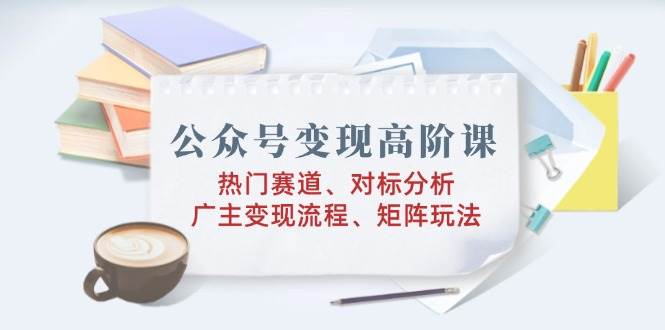 公众号变现高阶课:热门赛道、对标分析、广告主变现流程、矩阵玩法-轻创社项目网