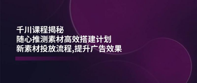 (14317期)千川课程揭秘:随心推测素材高效搭建计划,新素材投放流程,提升广告效果-轻创社项目网