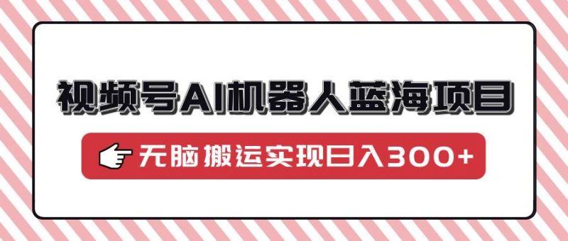 (14107期)视频号AI机器人蓝海项目,操作简单适合0基础小白,无脑搬运实现日入300+-轻创社项目网