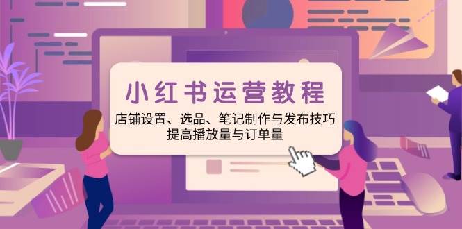 小红书运营教程:店铺设置、选品、笔记制作与发布技巧、提高播放量与订单量-轻创社项目网