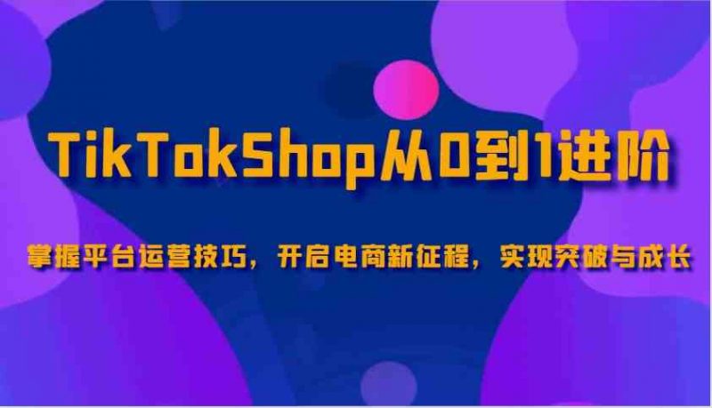 TikTokShop从0到1进阶,掌握平台运营技巧,开启电商新征程,实现突破与成长-轻创社项目网