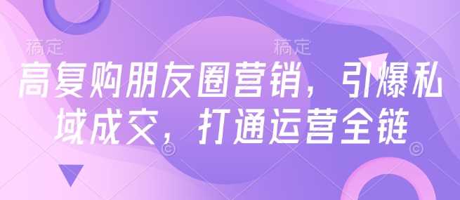 高复购朋友圈营销,引爆私域成交,打通运营全链-轻创社项目网
