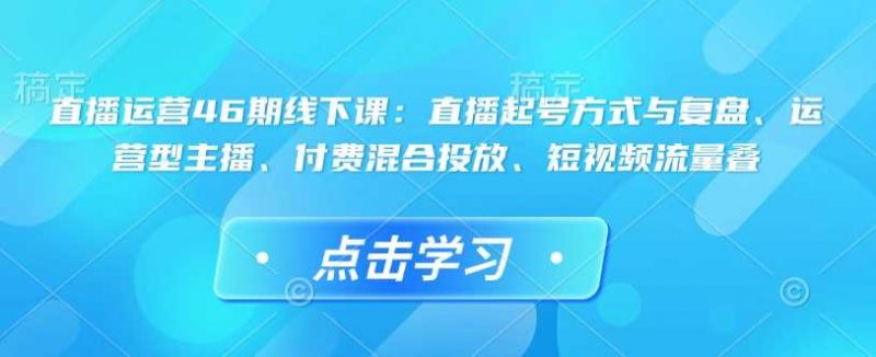 直播运营46期线下课:直播起号方式与复盘、运营型主播、付费混合投放、短视频流量叠-轻创社项目网