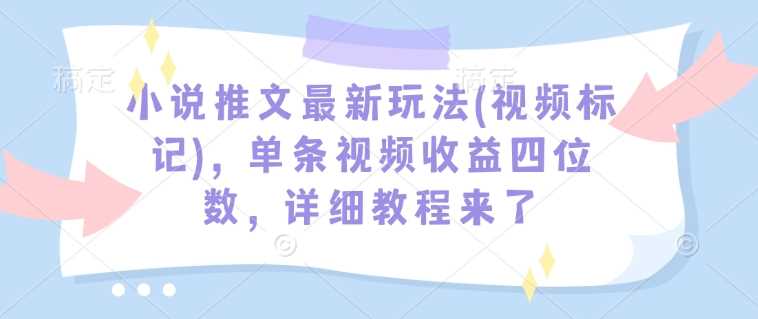 小说推文最新玩法(视频标记),单条视频收益四位数,详细教程来了-轻创社项目网
