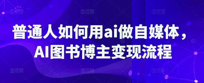 普通人如何用ai做自媒体,AI图书博主变现流程-轻创社项目网
