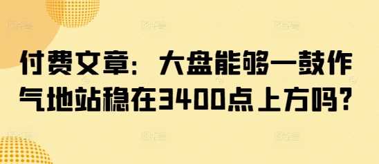 付费文章:大盘能够一鼓作气地站稳在3400点上方吗?-轻创社项目网