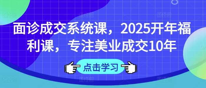 面诊成交系统课,2025开年福利课,专注美业成交10年-轻创社项目网