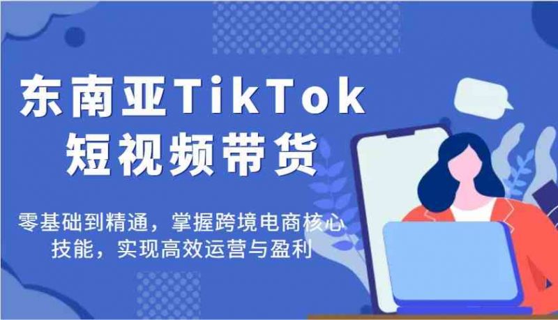东南亚TikTok短视频带货,零基础到精通,掌握跨境电商核心技能,实现高效运营与盈利-轻创社项目网