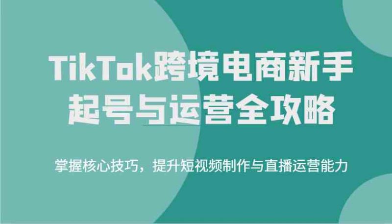 TikTok跨境电商新手起号与运营全攻略,掌握核心技巧,提升短视频制作与直播运营能力-轻创社项目网