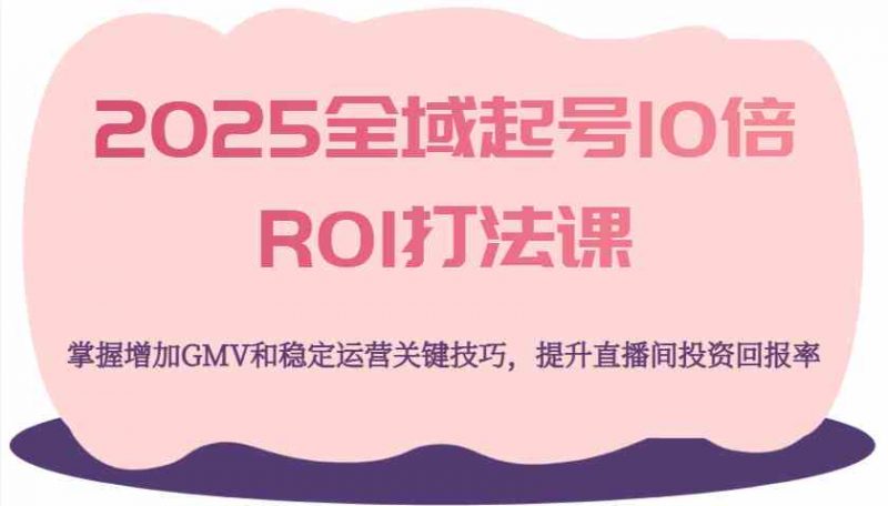 2025全域起号10倍ROI打法课,掌握增加GMV和稳定运营关键技巧,提升直播间投资回报率-轻创社项目网