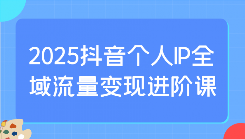 2025抖音个人IP全域流量变现进阶课:选爆品、抖音付费投流、千川投流实操及优化等-轻创社项目网