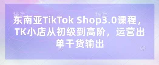 东南亚TikTok Shop3.0课程,TK小店?从初级到高阶,运营出单干货输出-轻创社项目网