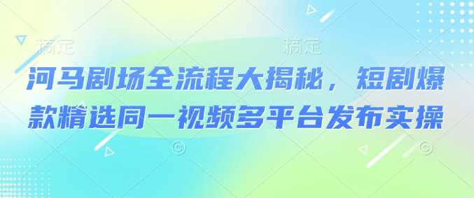 河马剧场全流程大揭秘，短剧爆款精选同一视频多平台发布实操-轻创社项目网