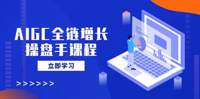 AIGC全链增长操盘手课程,从AI基础到私有化应用,轻松驾驭AI助力营销-轻创社项目网