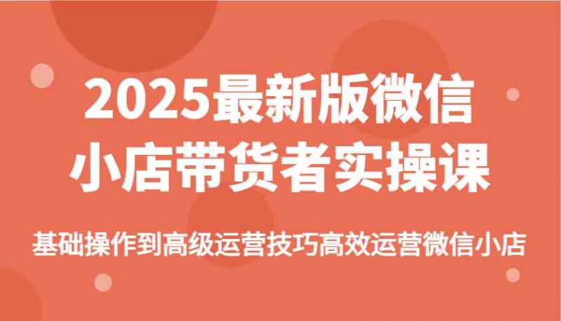 2025最新版微信小店带货者实操课,基础操作到高级运营技巧高效运营微信小店-轻创社项目网