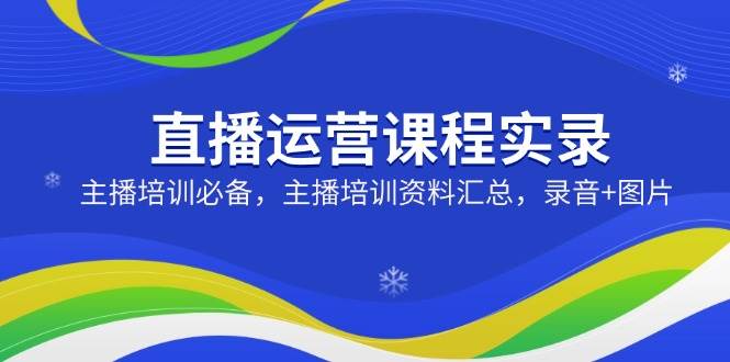直播运营课程实录:主播培训必备,主播培训资料汇总,录音+图片-轻创社项目网