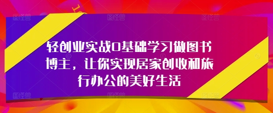 轻创业实战0基础学习做图书博主,让你实现居家创收和旅行办公的美好生活-轻创社项目网