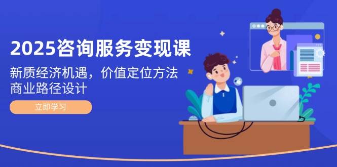 2025咨询服务变现课:新质经济机遇,价值定位方法,商业路径设计-轻创社项目网