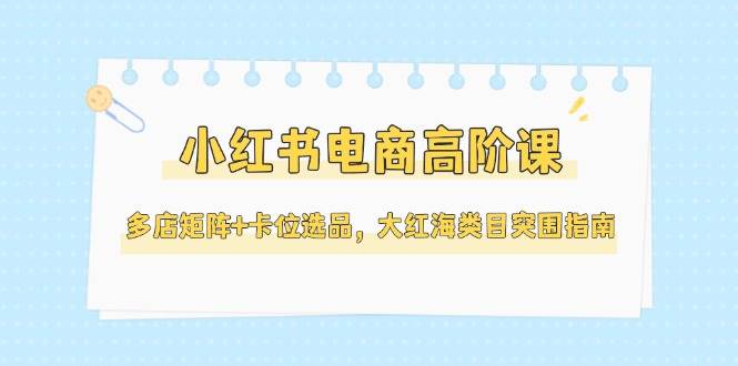 小红书电商高阶课,多店矩阵+卡位选品,大红海类目突围指南(更新5月)-轻创社项目网