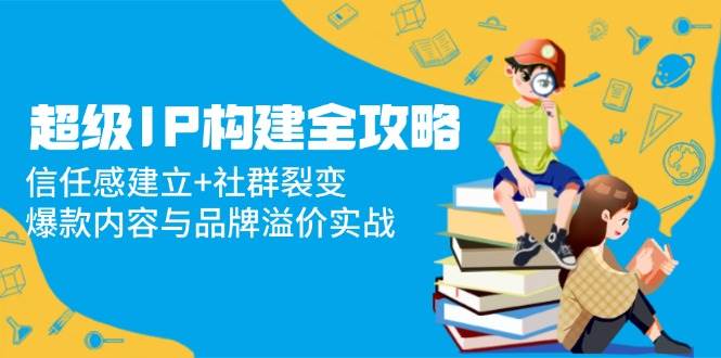 (14747期)超级IP构建全攻略:信任感建立+社群裂变,爆款内容与品牌溢价实战-轻创社项目网