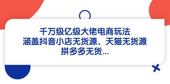 图片[1]-（14643期）千万级亿级大佬电商玩法：涵盖抖音小店无货源、天猫无货源、拼多多无货…