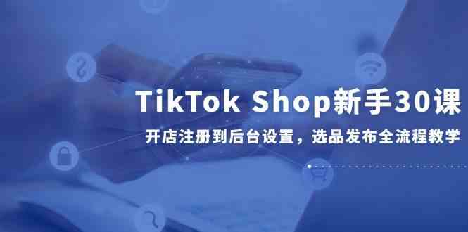 TikTok Shop新手30课,开店注册到后台设置,选品发布全流程教学-轻创社项目网