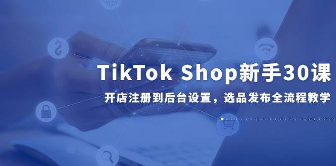 (14960期)TikTok Shop新手30课,开店注册到后台设置,选品发布全流程教学-轻创社项目网