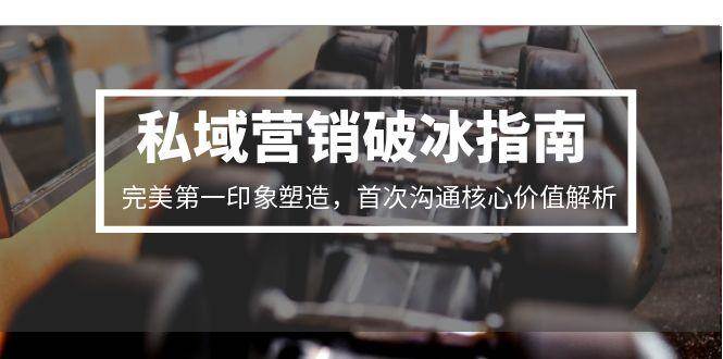 (15150期)私域营销破冰指南,完美第一印象塑造,首次沟通核心价值解析-轻创社项目网