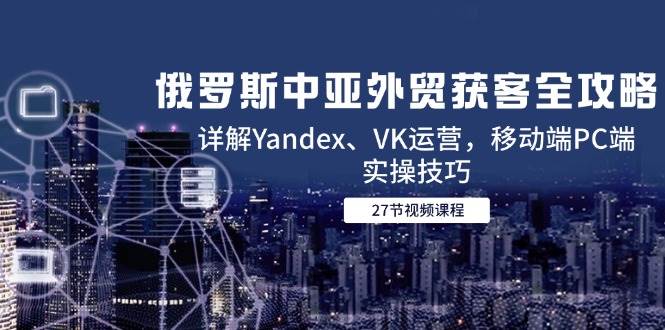 (14959期)俄罗斯中亚外贸获客全攻略,详解Yandex、VK运营,移动端PC端实操技巧-轻创社项目网