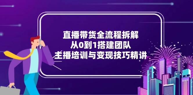 (15004期)直播带货全流程拆解:从0到1搭建团队,主播培训与变现技巧精讲-轻创社项目网
