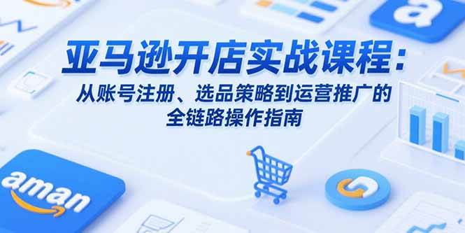 (15439期)亚马逊开店实战课程:从账号注册、选品策略到运营推广的全链路操作指南-轻创社项目网