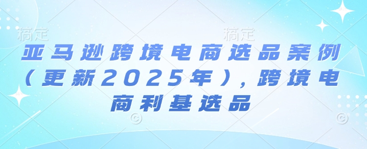 亚马逊跨境电商选品案例(更新2025年7月),跨境电商利基选品-轻创社项目网
