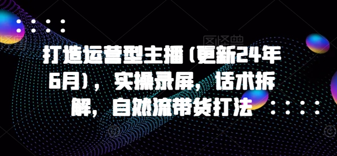 打造运营型主播(更新25年7月),实操录屏,话术拆解,自然流带货打法-轻创社项目网