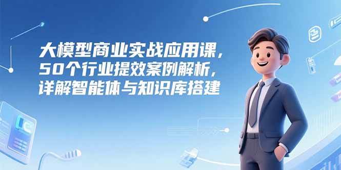 (15274期)大模型商业实战应用课,50个行业提效案例解析,详解智能体与知识库搭建-轻创社项目网