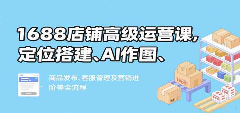 1688店铺高级运营课,定位搭建、AI作图、商品发布、客服管理及营销进阶等全流程-轻创社项目网