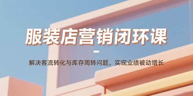 (15906期)服装店营销闭环课:解决客流转化与库存周转问题。实现业绩被动增长-轻创社项目网