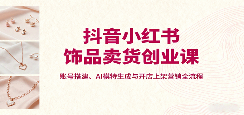 抖音小红书饰品卖货创业课,账号搭建、AI模特生成与开店上架营销全流程-轻创社项目网