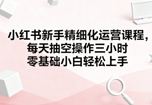 小红书新手精细化运营课程,每天抽空操作三小时,零基础小白轻松上手-轻创社项目网