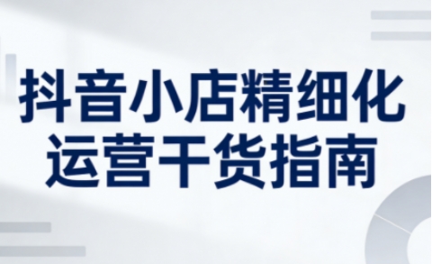 抖音小店精细化运营干货指南新版,助力商家系统提升店铺运营能力(更新26年3月)-轻创社项目网