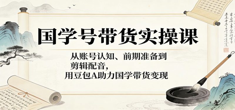 国学号带货实操课:从账号认知、前期准备到剪辑配音,用豆包AI助力国学带货变现-轻创社项目网