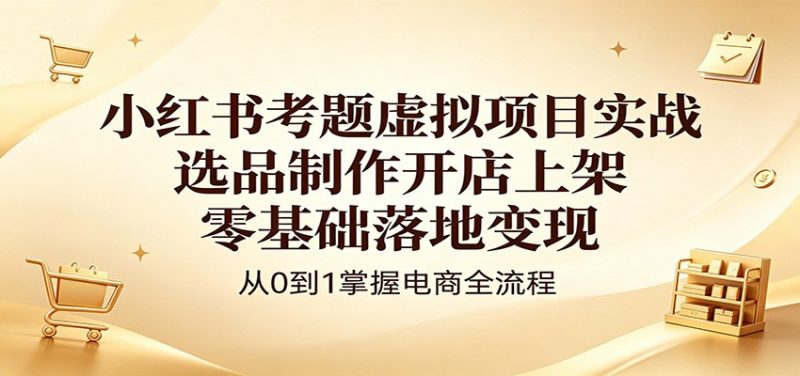 小红书考题虚拟项目实战:选品制作开店上架,零基础落地变现-轻创社项目网