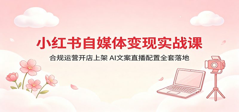 小红书自媒体变现实战课:合规运营开店上架,AI文案直播配置全套落地-轻创社项目网