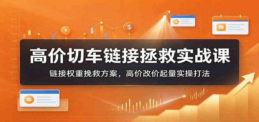 高价切车链接拯救实战课:链接权重挽救方案,高价改价起量实操打法-轻创社项目网